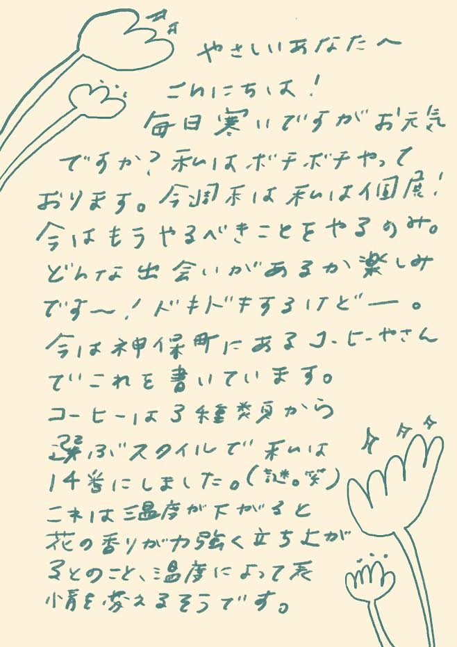 やさしいあなたへ
こんにちは!
毎日寒いですがお元気ですか?
私はボチボチやっております。
今週末は私は個展!
今はもうやるべきことをやるのみ。
どんな出会いがあるか楽しみですー!
ドキドキするけどー。
今は神保町にあるコーヒーやさんで
これを書いています。
コーヒーは3種類から選ぶスタイルで
私は14番にしました。
これは温度が下がると
花の香りがかなり立ち上がるとのこと。
温度によって表情を変えるそうです。