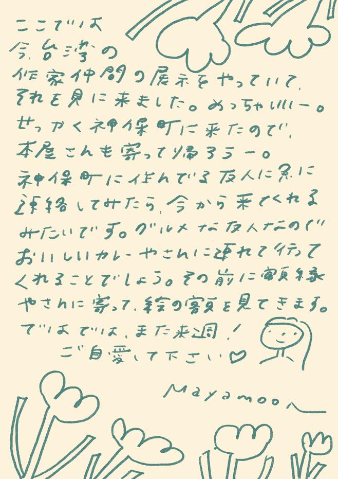 今、台湾の作家仲間の展示をやっていて、
それを見に来ました。めっちゃいいー。
せっかく神保町に来たので、
本屋さんも寄って帰ろうー。
神保町に住んでる友人に急に
連絡してみたら、今から来てくれる
みたいです。グルメな友人なので、
おいしいカレーやさんに連れて行って
くれることでしょう。
その前に御茶ノ水
やさんに寄って、街の空気を見てきます。
ではでは、また来週!
ご自愛下さい ♡
mayamoon