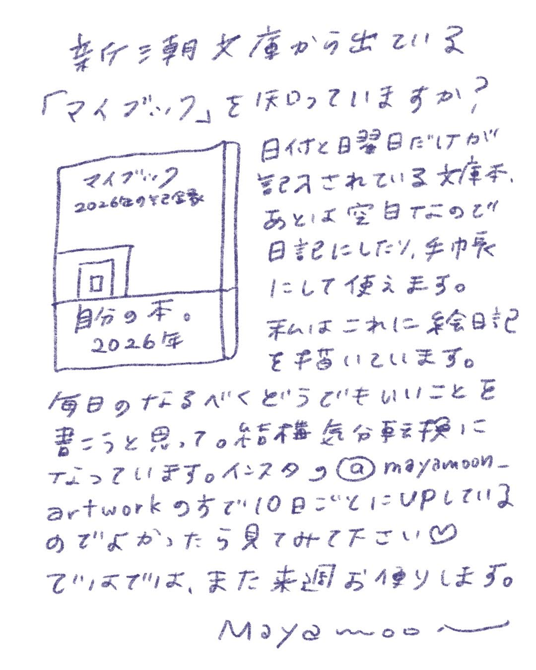 去年、朝日文庫から出ている
「マイブック」は使っていますか？

マイブック
2026年の予定表

日付と曜日だけが記入されている文庫本で、
あとはすべて空白。
日記にしたり、手帳にしたり、自由に使えます。

私はこれに絵日記を書いています。

毎日の、なるべくどうでもいいことを書くようにしていて、
それが結構いい気分転換になっています。
インスタの @mayamoon_artwork の方で、10日に1つアップしているので、
よかったら見てみてください ♡

ではでは、また来週お便りします。
