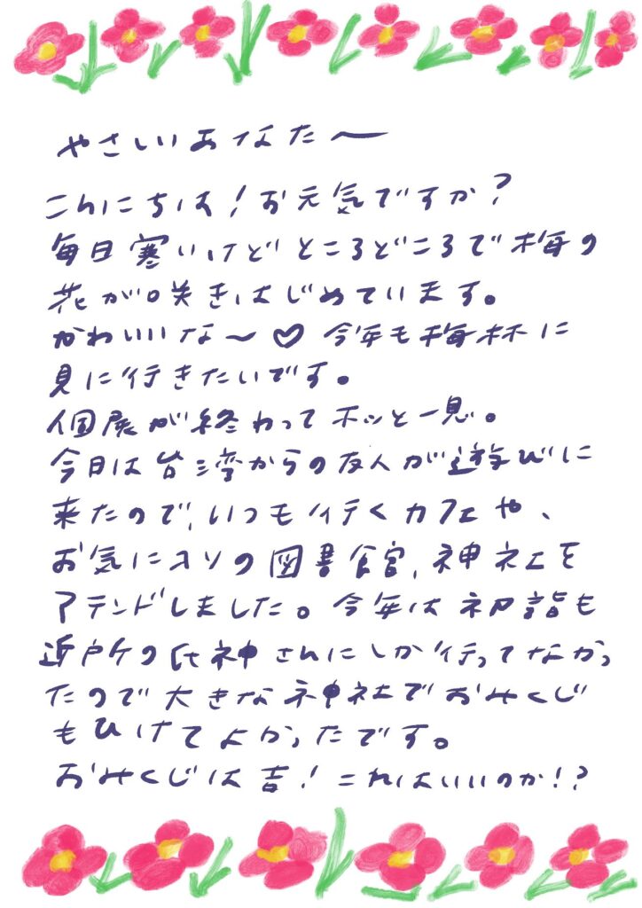 やさしいあなたへー
こんにちは!お元気ですか?
毎日寒いけど、ところどころで梅の花が咲きはじめています。
かわいいな〜♡
今年も梅林に見に行きたいです。
個展が終わってホッと一息。
今日は台湾からの友人が遊びに来たので、
いつも行くカフェや、
お気に入りの図書館、神社をアテンドしました。
今年は初詣も近所の氏神さんにしか行ってなかったので、
大きな神社でおみくじもひけてよかったです。
おみくじは吉!これはいいのか!?