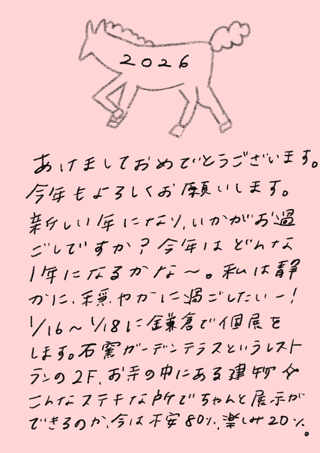 2026

あけましておめでとうございます。
今年もよろしくお願いします。

素晴らしい1年になり、
いかがお過ごしですか？

今年はどんな1年になるかな〜。
私は、
静かに、穏やかに過ごしたいー！

1/16〜1/18に
金葉舎で個展をします。

石窯ガーデンテラスというレストランの2F、
お手の中にある建物で、
こんなステキな所で
ちゃんと展示ができるのか、

今は
不安80％、
楽しみ20％。