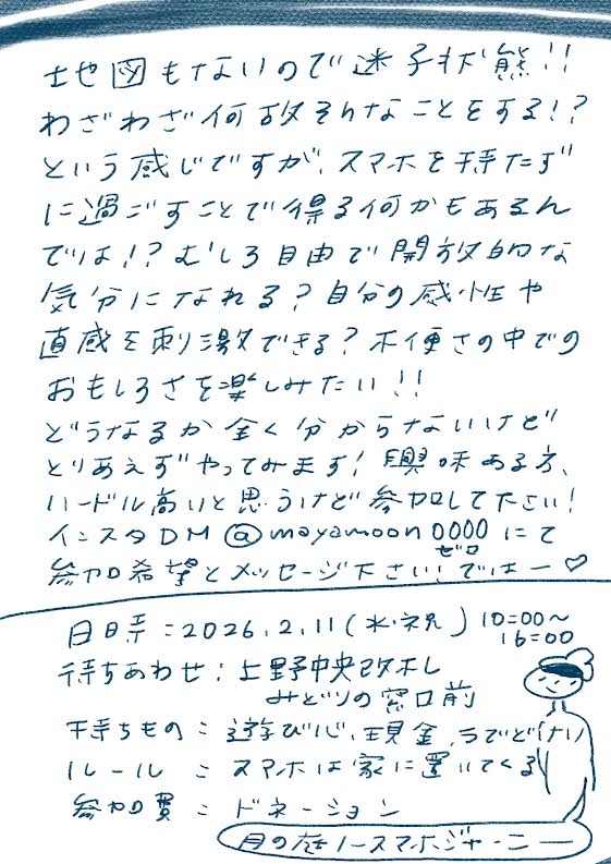 地図もないので迷子状態!!
わざわざ何か失われたことをする!?
という感じですがスマホを持たずに
過ごすことで得る何かもあるんでは!?
という自由で開放的な
気分になれる?自分の感性や
直感を取り戻せる?不便さの中での
おもしろさを楽しみたい!
どうなるか全く分からないけど
とりあえずやってみよう!興味ある方、
ハードル高いと思うけど参加して下さい!
インスタDM @mayamoon0000 にて
参加希望とメッセージ下さいませー♡
日時:2026.2.11(水・祝)10:00〜16:00
行きあわせ:上野中央改札
みどりの窓口前
持ちもの:遊び心・現金・ちょびり
ルール:スマホは家に置いてくる!
参加費:ドネーション
月の庭|ノースマホジャーニー