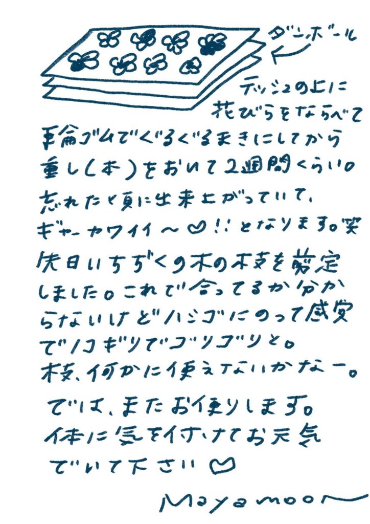 デッシュの上に
花びらをならべて
手前ゴムでぐるぐるまきにしてから
重し（本）をおいて2週間くらい。
忘れた頃に出来上がっていて、
ギャーカワイイ〜♡！！となります。笑

先日いちぢくの木の下枝を剪定
しました。これで合ってるか分からないけどハジメテの剪定でドキドキでワクワクと。
枝、何かに使えないかなー。

では、またお便りします。
体に気を付けてお元気でいて下さい ♡

Mayamoo〜