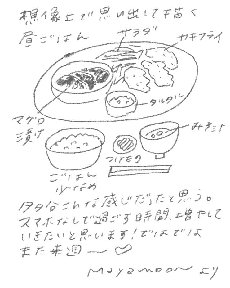 想像上で思い出して描く昼ごはん
マグロ漬け
サラダ
カキフライ
タルタル
みそ汁
ごはん(少なめ)
つけもの
こんな感じだったと思う。
スマホなしで過ごす時間、増やしていきたいと思います!
ではでは、また来週♡
Moyomoon