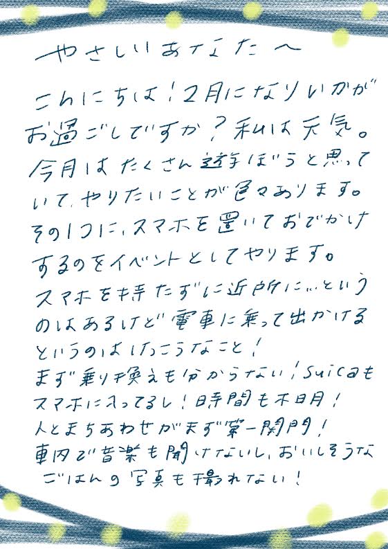 やさしいあなたへ
こんにちは!2月になりましたが
お過ごしですか?私は元気。
今月はたくさん遊ぼうと思っていて、
やりたいことが多々あります。
その1つに、スマホを置いておでかけ
するのをイベントとしてやります。
スマホを持たずに近所に…という
のはあるけど電車に乗って出かける
というのはハードルなこと!
まず乗り換えもわからない!Suicaを
スマホに入れてるし!時間も不明!
人と待ちあわせがまず第一関門!
車内で音楽も聞けないし、おいしそうな
ごはんの写真も撮れない!