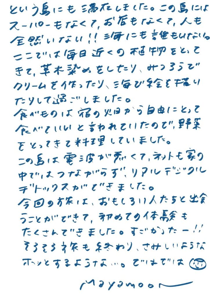 この島にはスーパーもなくて、お店もなくて、人も全然いない！！
信号にも誰もいない。

ここでは毎日近くの不思議な畑をとってきて、芋木染めをしたり、
サトウキビでクリームを作ったり、海で絵を描いたりして過ごしました。

食べものは宿の畑から自由にとって食べていいと言われていたので、
野菜をとってきて料理していました。

この島は電波が弱くて、ネットも家の中ではつながらず、
リアルデジタルデトックスができました。

今回の旅は、おもしろい人たちと出会うことができて、
初めての体験もたくさんできました。すごかったー！！

そろそろ旅も終わり、さみしいようなホッとするような…。

ではでは ☺

mayamoon