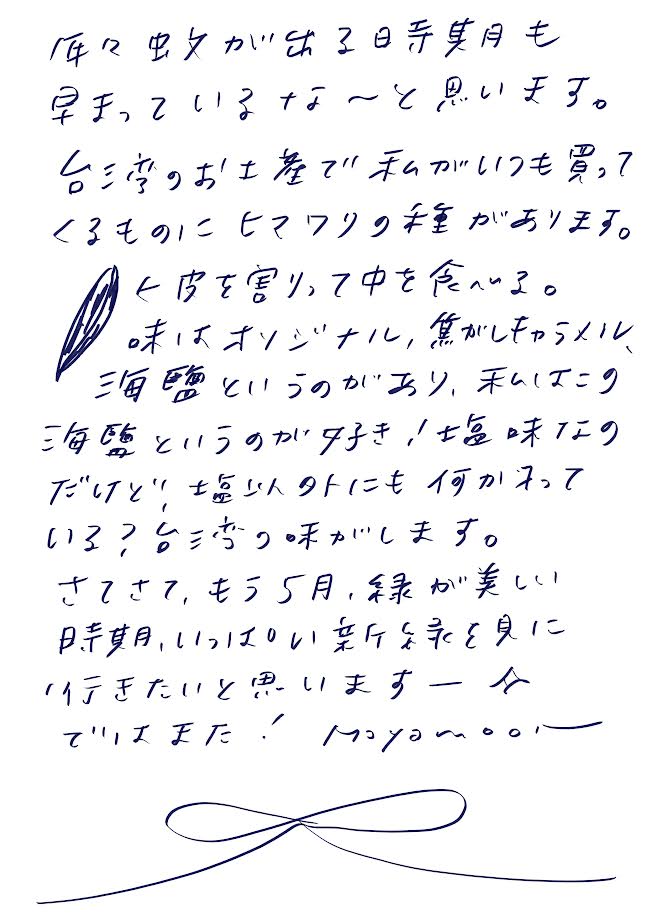 年々蚊が出る時期も早まっているな〜と思います。

台湾のお土産で私がいつも買ってくるものにヒマワリの種があります。
←皮を割って中を食べる。
味はオリジナル、焦がしキャラメル、海塩というのがあり、私はこの海塩というのが好き！塩味だけど塩以外にも何か入っている？台湾っぽい味がします。

さてさて、もう5月、緑が美しい時期、いっぱい新緑を見に行きたいと思いますー
ではまた！バイバ〜イ。。。
