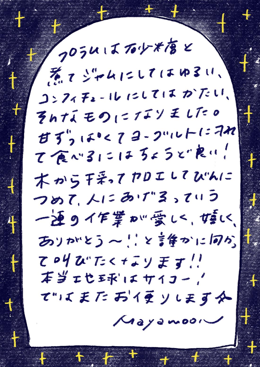 プラムは砂糖と煮てジャムにしてはゆるい、コンフィチュールにしてはかたい、そんなものになりました。

甘ずっぱくてヨーグルトにのせて食べるにはちょうどやい！

木から採ってカロエしてびんにつめて、人にあげるっていう一連の作業が愛しく、嬉しく、「ありがとう〜！」と誰かに向かって叫びたくなります!!

本当地球はサイコー！

ではまたお便りします☆

mayamoon