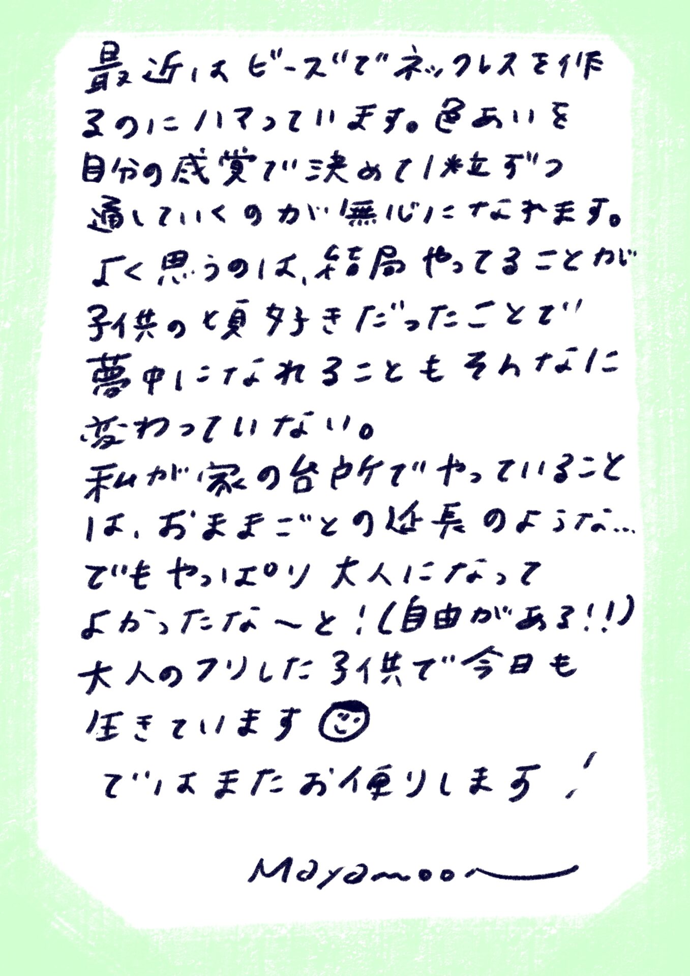 最近、ビーズでネックレスを作るのにハマっています。色合いを自分の感覚で決めて1粒ずつ通していくのが無心になれます。
よく思うのは、結局やってることが子供の頃好きだったことで、夢中になれることもそんなに変わっていない。
私が家の台所でやっていることは、おままごとの延長のような…。
でもやっぱり大人になってよかったなーと！（自由がある！！）
大人のフリした子供で今日も生きています☺️
ではまたお便りします！