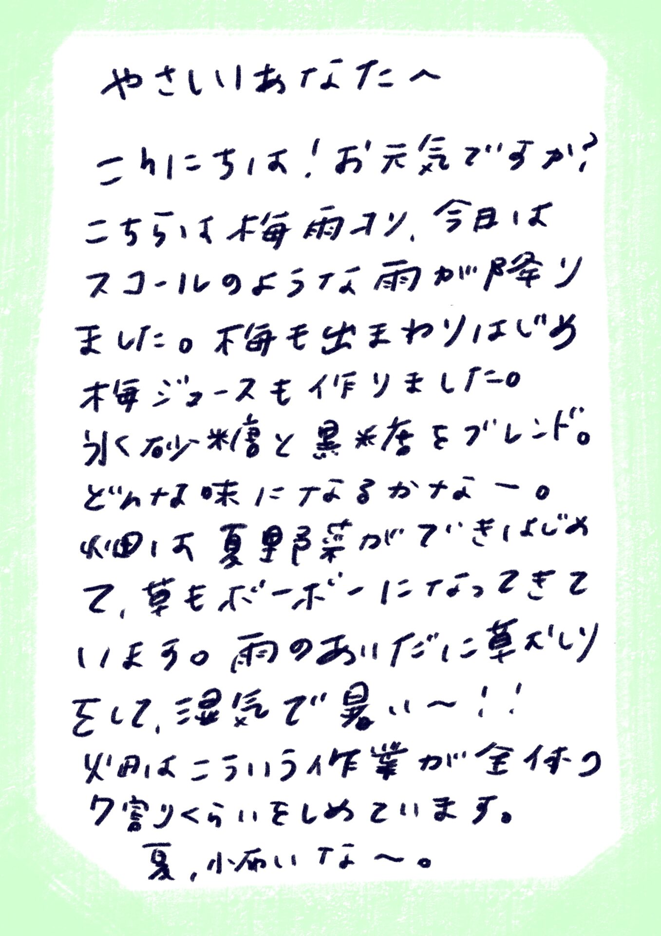 やさしいあなたへ

こんにちは！お元気ですか♪
こちらは梅雨入り、今日はスコールのような雨が降りました。
梅も出まわりはじめ、梅ジュースも作りました。
氷砂糖と黒糖をブレンド。どんな味になるかなー。
畑は夏野菜ができはじめて、草もボーボーになってきています。
雨のあいだに草刈りをして、湿気で暑い〜！！
火日はこういう作業が全体つくりをしめています。
夏、近いな〜。