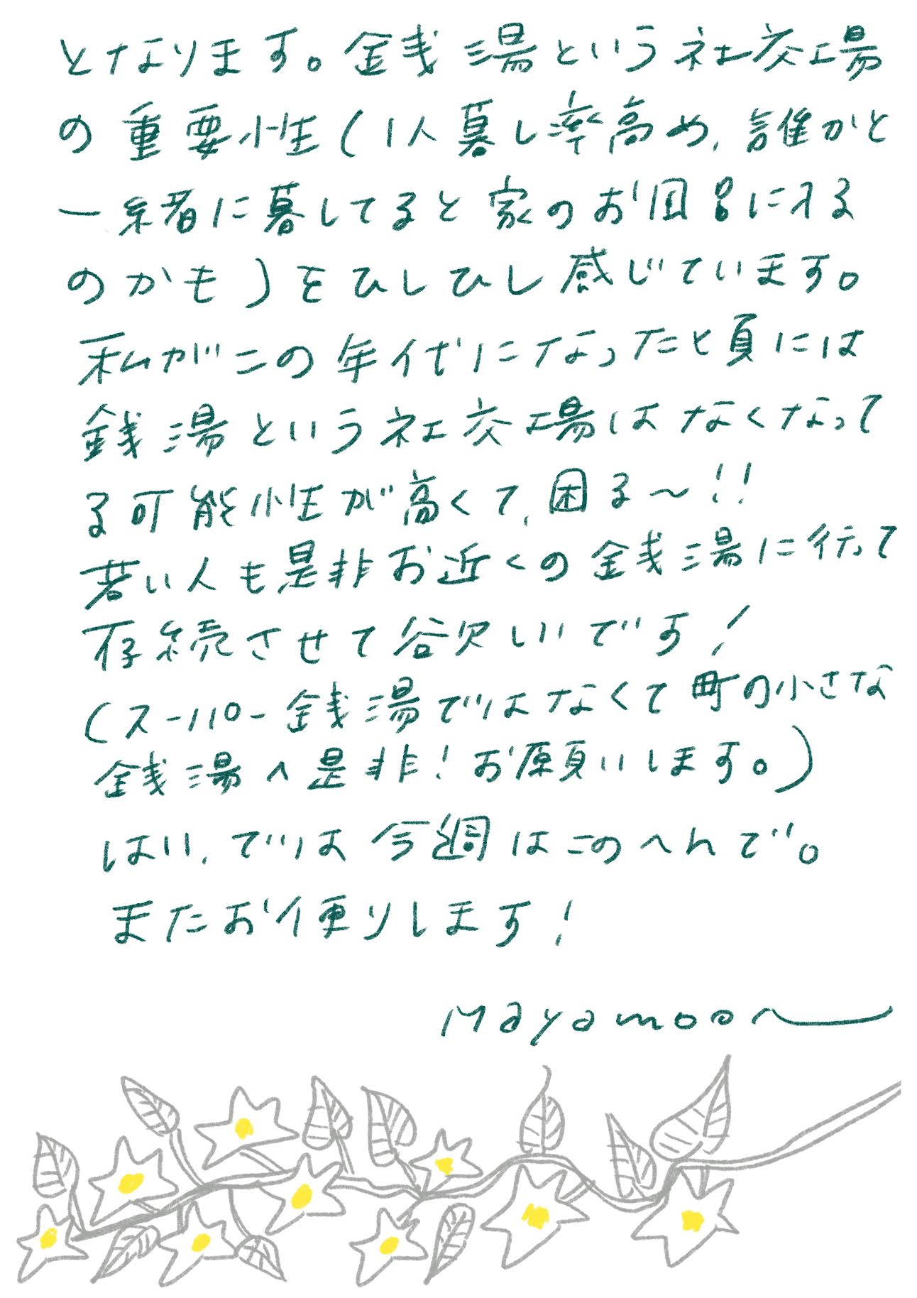 銭湯という社交場の重要性（1人暮らし率高め、誰かと一緒に暮らしてると家のお風呂に入るのかも）をひしひし感じています。

私がこの年代になったと夏には、銭湯という社交場はなくなってる可能性が高くて、困る〜!!

若い人も是非お近くの銭湯に行って存続させてほしいです！
（スーパー銭湯ではなくて町の小さな銭湯へ是非！お願いします。）

はい、では今週はこのへんで。
またお便りします！