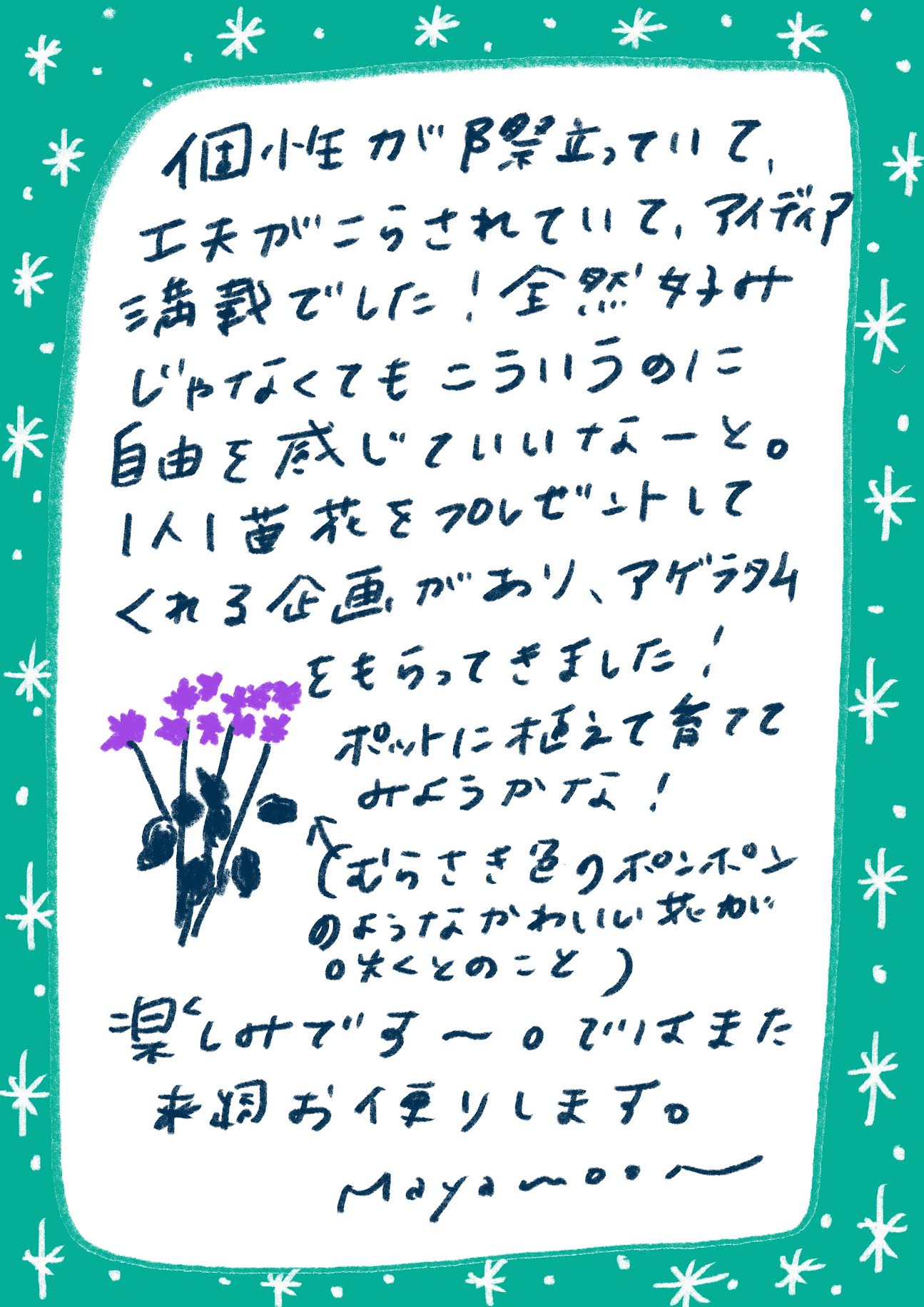 個性が際立っていて、工夫がこうされていて、アイデア満載でした！

全然ダメじゃなくてもこういうのに自由を感じていいなーと。

1人1苗花をプレゼントしてくれる企画があり、アゲラタムをもらってきました！

ポットに植えて育ててみようかな！

（むらさき色のポンポンのようなかわいい花が咲くとのこと）

楽しみです〜。

ではまた来週お便りします。