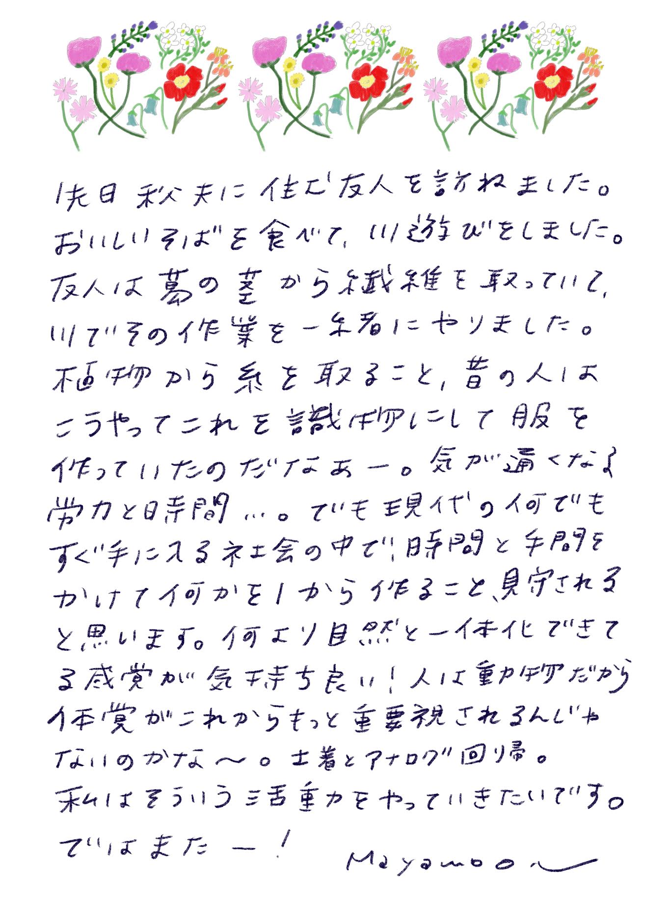昨日、秩父に住む友人を訪ねました。 おいしいそばを食べて、川遊びをしました。 友人は葛の茎から繊維を取っていて、 川でその作業を一緒にやりました。 植物から糸を取ること、昔の人はこうやってこれを繊維にして服を作っていたのだけなぁー。気が遠くなるような労力と時間…。 でも現代の何でもすぐ手に入る社会の中で、時間と手間をかけて何かを1から作ること、見守れると思います。 何より自然と一体化できてる感覚が気持ち良い！人は動物だから、体感がこれからもっと重要視されるんじゃないのかな〜。 土着とアナログ回帰。 私はそういう活動をやっていきたいです。 ではまたー！ mayamoonm
