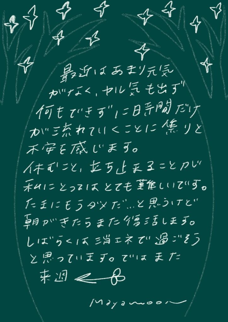 最近はあまり元気
がなく、やる気も出ず
何もできずに一日時間だけ
が流れていくことに焦りと
不安を感じます。
休むこと、立ち止まることが
私にとってはとても難しいです。
たまにもうダメだ…と思うけど
朝がきたらまた復活します。
しばらくは省エネで過ごそう
と思っています。ではまた来週 

mayamooon