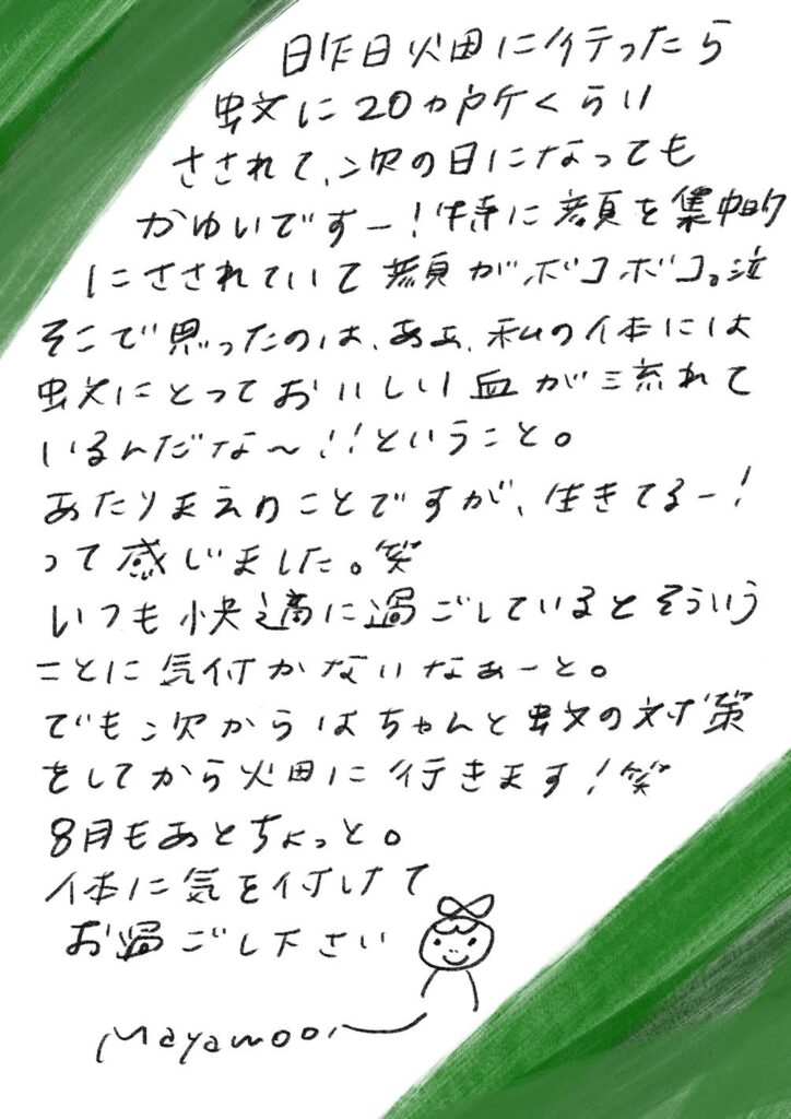昨日畑に行ったら 虫に20か所くらい さされて、次の日になっても かゆいですー!体中に薬を集中的 にさされていて満員がボコボコ。泣 そこで思ったのは、あぁ、私の体には 虫にとっておいしい血が流れて いるんだな〜!ということ。 あたりまえのことですが、生きてるー! って感じました。笑 いつも快適に過ごしているとそういう ことに気付かなかったなーと。 でも、次からはちゃんと虫よけ対策 をしてから畑に行きます!笑 8月もあとちょっと。 体に気を付けて お過ごし下さい