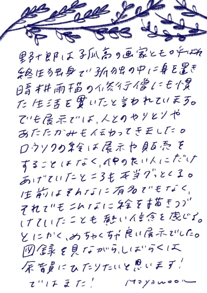 野十郎は子供の頃の画家ともの呼ばれ、終生独身で孤独の中に身を置き、 清光雨読の修行にも慣れた生活を貫いた言われています。 でも展示では、人とのやりとりやあたたかみも伝わってきました。 ロウソクの絵は展示や販売をすることはなく、 心中のたい人にだけあげていたところも本当グッとくる。 生前はそんなに有名でもなく、 それでもこんなに絵を描きつづけていたことも熱い信念を感じる。 とにかく、めちゃくちゃ良い展示でした。 図録を見ながら、しばらくは余韻にひたりたいと思います！ ではまた！
