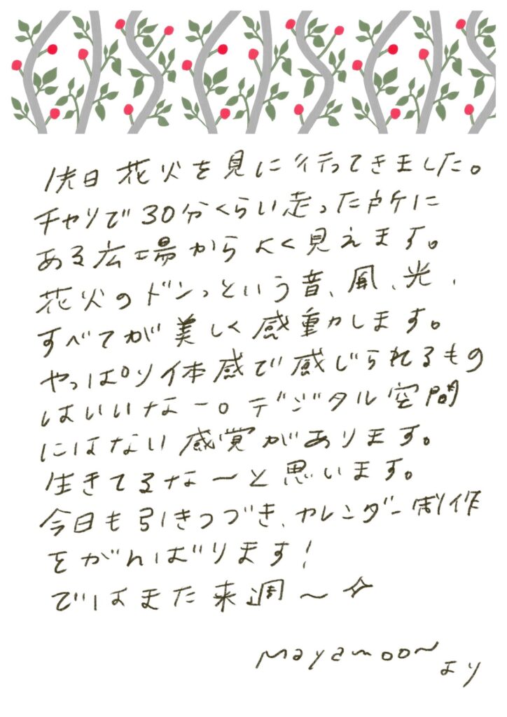 先日花火を見に行ってきました。チャリで30分くらい走った所にある広場からよく見えます。花火のドンっという音、風、光、すべてが美しく感動します。やっぱり体感で感じられるものはいいなー。デジタル空間にはない感覚があります。生きてるなーと思います。今日も引きつづき、カレンダー制作をがんばります！