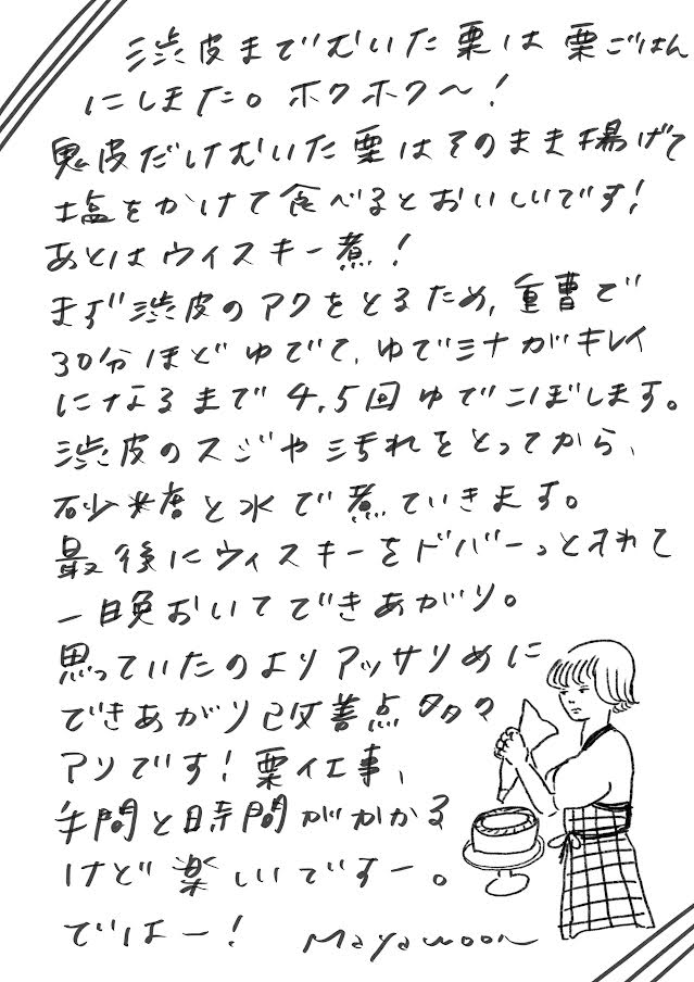 渋皮までむいた栗は栗ごはんにしました。ホクホク〜! 鬼皮だけむいた栗はそのまま揚げて塩をかけて食べるとおいしいです! あとはウイスキー煮! まず渋皮のアクをとるため、重曹で30分ほどゆでて、ゆで汁がキレイになるまで4、5回ゆでこぼします。 渋皮のスジや汚れをとってから砂糖と水で煮ていきます。 最後にウイスキーをどばーっと入れて一晩おいてできあがり。 思っていたよりアッサリめにできあがり改善点多々アリです! 栗仕事、手間と時間がかかるけど楽しいですー。 ではー!