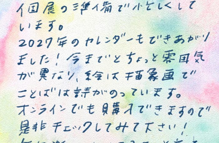 やさしいあなたへ こんにちは！お元気ですか？ こちらは10月に金沢である個展の準備で 小せわしくしています。 2027年のカレンダーもできあがりました！ 今までとちょっと雰囲気が異なり、 絵は抽象画で、ことばは詩がのっています。 オンラインでも購入できますので 是非チェックしてみて下さい！ 毎年楽しみにしてるよーと言って下さる方がいて、 ビックリ！！ 1人で作っていると、そういうの何もないので 嬉しいー（泣）