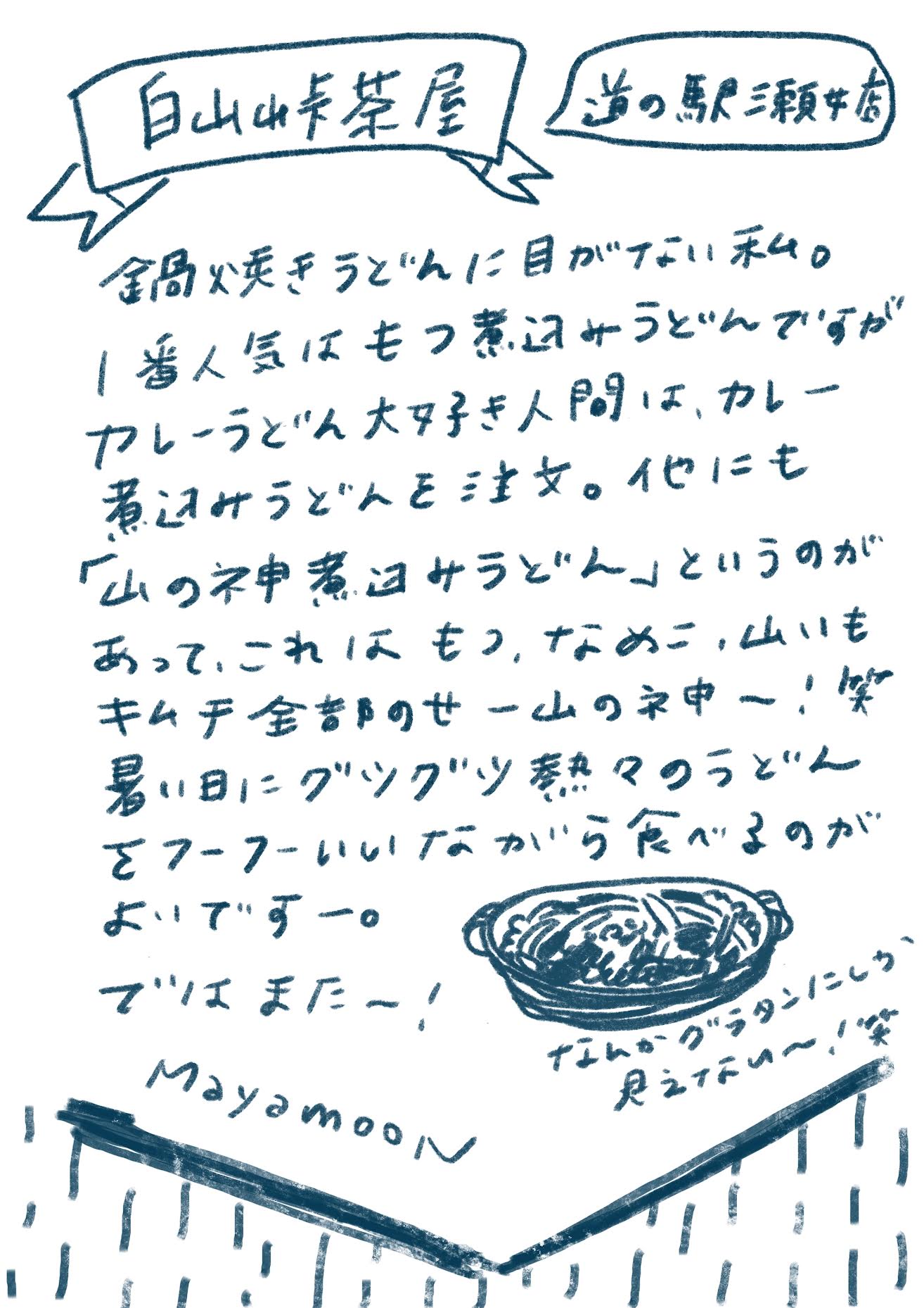 白山峠茶屋
(吹き出し)道の駅瀬女店
鍋焼きうどんに目がない私。
1番人気はもつ煮込みうどんですが、カレーうどん大好き人間は、カレー煮込みうどんを注文。他にも「山の神煮込みうどん」というのがあって、これはもつ、なめこ、山いも、キムチ全部のせ ー山の神ー!笑
暑い日にグツグツ熱々のうどんをフーフーいいながら食べるのがよいですー。
ではまたー!
Mayamoon