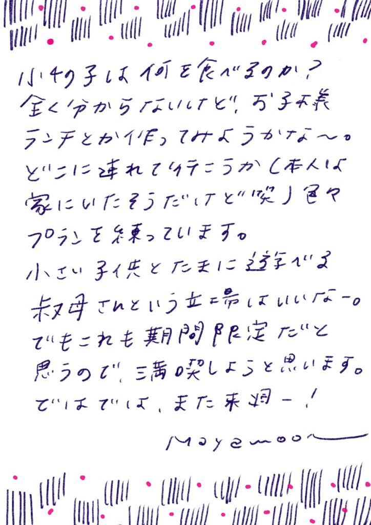 小4の子は何を食べるのか？
全く分からないけど、お子様ランチとか作ってみようかな〜。

どこに連れて行こうか（本人は家にいたそうだけど笑）色々プランを練っています。

小さい子供とたまに遊べる叔母さんという立場はいいなー。

でもこれも期間限定だと思うので、満喫しようと思います。

ではでは、また来週ー！

mayamoon