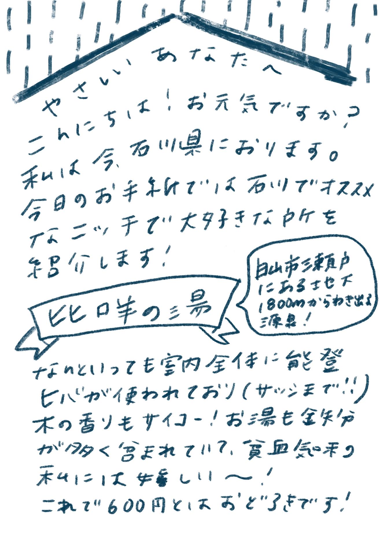 やさしいあなたへ
こんにちは!お元気ですか?
私は今、石川県におります。
今日のお手紙では石川でオススメなニッチで大好きな所を紹介します!
比咩の湯
(吹き出し)白山市瀬戸にある地下1800mからわき出る源泉!
なんといっても室内全体に能登ヒバが使われており(サッシまで!!)木の香りもサイコー!お湯も鉄分が多く含まれていて、貧血気味の私には嬉しいー!
これで600円とはおどろきです!