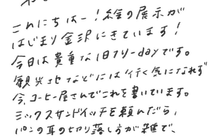 やさしいあなたへ こんにちはー！絵の展示がはじまり金沢にきています！ 今日は貴重な1日フリーdayです。 観光地などには行く気になれず今、コーヒー屋さんでこれを書いています。 ミックスサンドイッチを頼んだら、パンの耳の切り落とし方が雑で、私が作るみたいでウケました〜。 わざとなのかな？笑 今日はコーヒー屋さんでたまってる仕事をして、その後スーパー銭湯に行く予定。