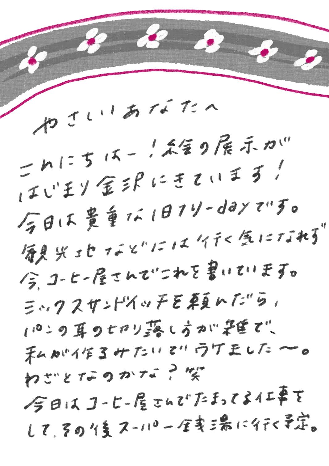 やさしいあなたへ

こんにちはー！絵の展示がはじまり金沢にきています！
今日は貴重な1日フリーdayです。
観光地などには行く気になれず今、コーヒー屋さんでこれを書いています。
ミックスサンドイッチを頼んだら、パンの耳の切り落とし方が雑で、私が作るみたいでウケました〜。
わざとなのかな？笑
今日はコーヒー屋さんでたまってる仕事をして、その後スーパー銭湯に行く予定。