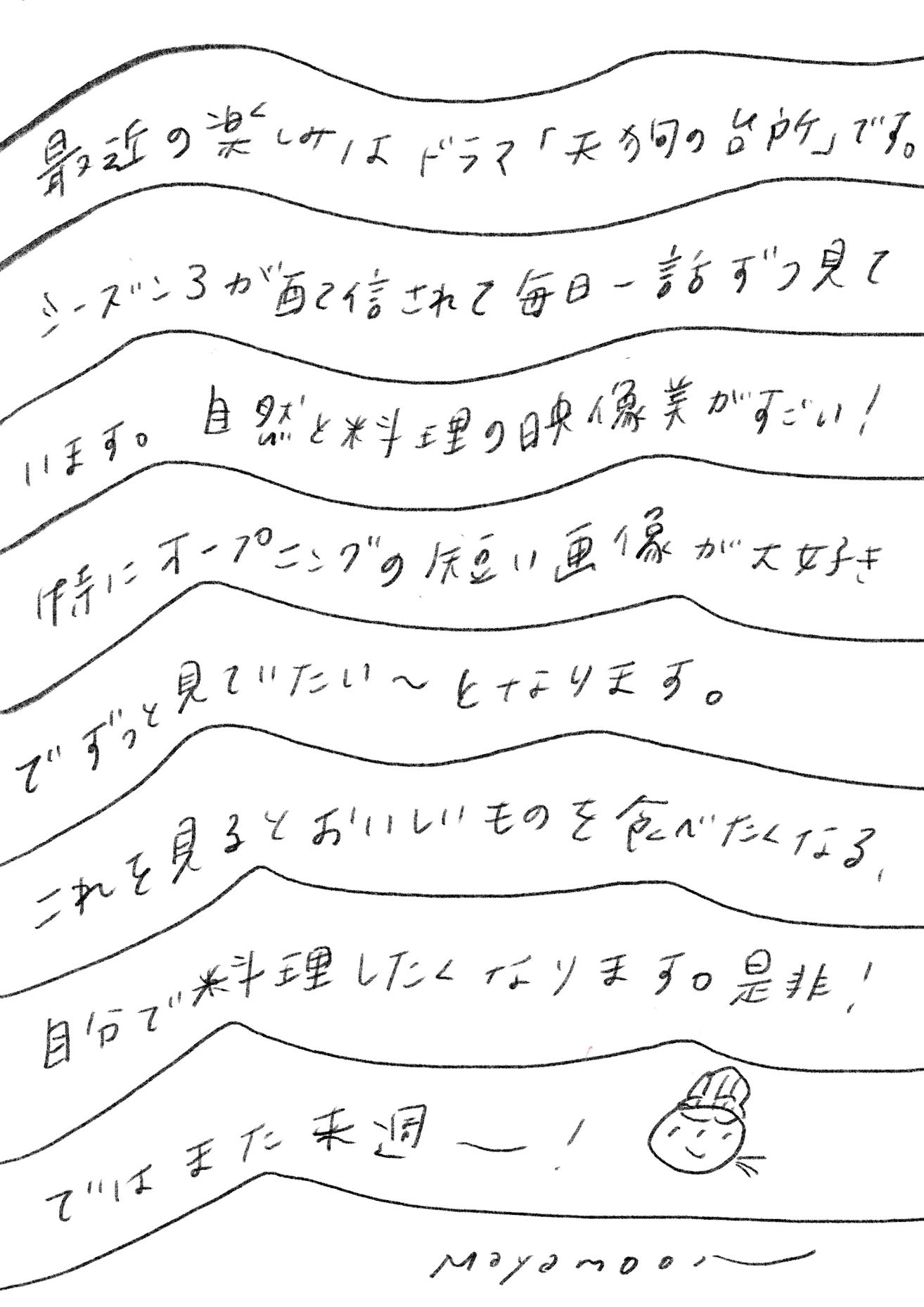 最近の楽しみはドラマ天狗の台所です。シーズンスリーが配信されて毎日1話ずつ見ています。自然と料理の映像美がすごい特にオープニングの短い画像が好きでずっと見てたとなります。これを見るとおいしいものを食べたくなる自分で料理したくなります。ぜひではまた