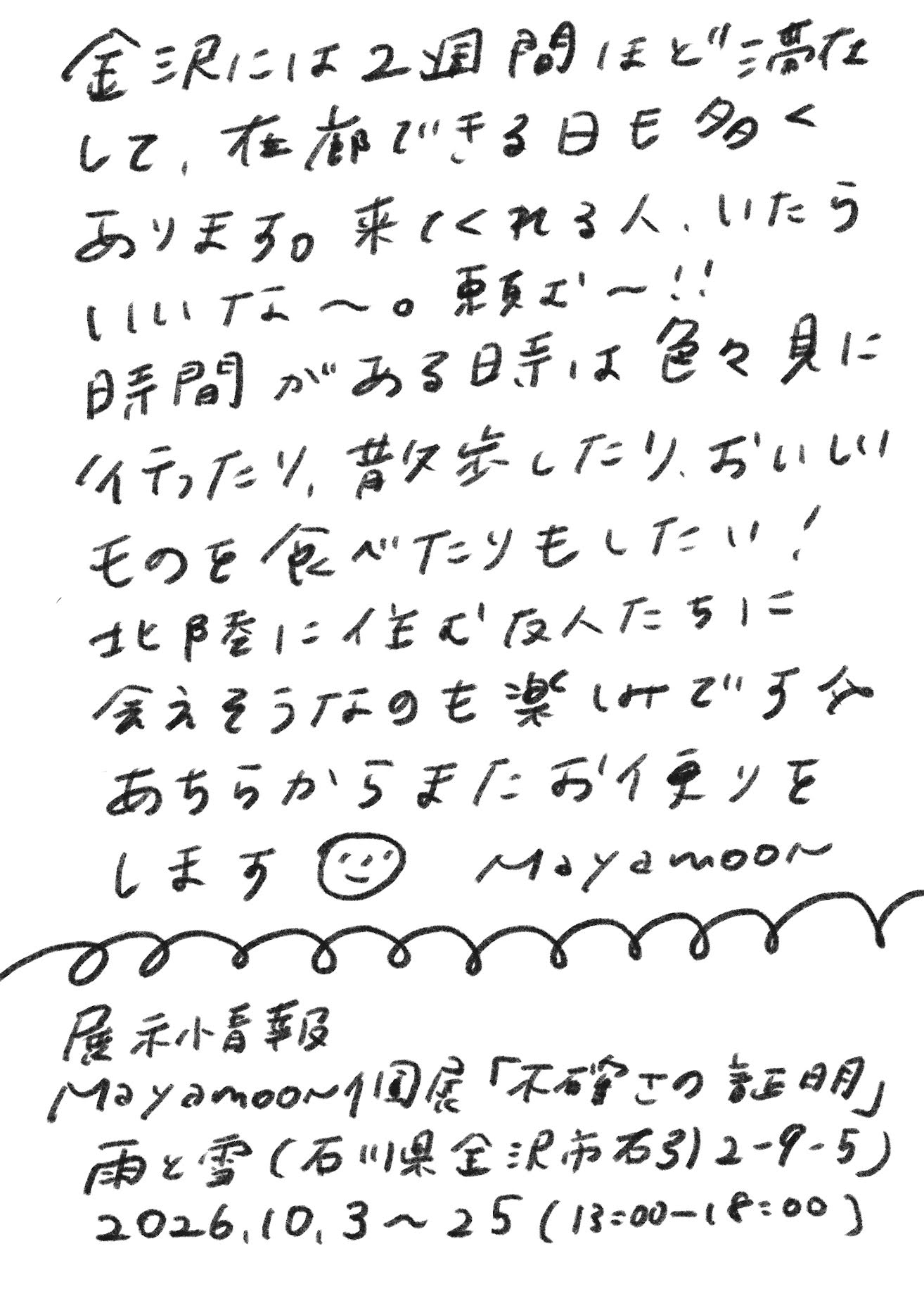 金沢には2週間ほど滞在して、在廊できる日も多くあります。来てくれる人、いたらいいな〜。頼む〜!!
時間がある時は色々見に行ったり、散歩したり、おいしいものを食べたりもしたい！
北陸に住む友人たちに会えそうなのも楽しみです☆
あちらからまたお便りをします（ニコちゃんマーク）　Mayamoon

展示情報
Mayamoon個展「不確かさの証明」
雨と雪（石川県金沢市石引2-9-5）
2026.10.3〜25（13:00-18:00）