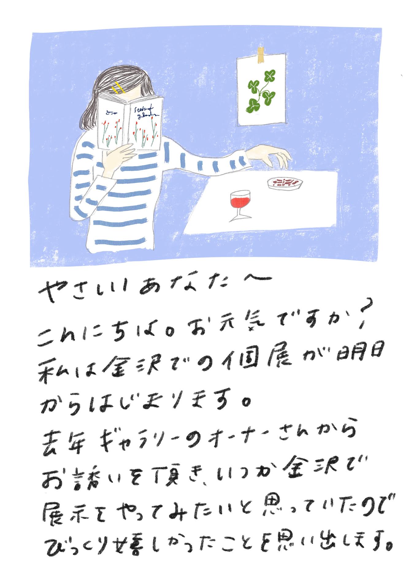 やさしいあなたへ
こんにちは。お元気ですか？
私は金沢での個展が明日からはじまります。
去年ギャラリーのオーナーさんからお誘いを頂き、いつか金沢で展示をやってみたいと思っていたのでびっくり嬉しかったことを思い出します。